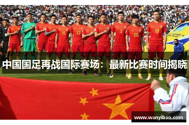 中国国足再战国际赛场：最新比赛时间揭晓