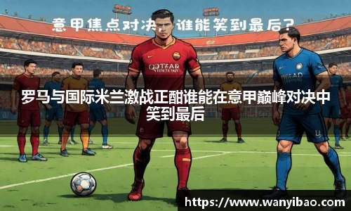 英国365罗马与国际米兰激战正酣谁能在意甲巅峰对决中笑到最后